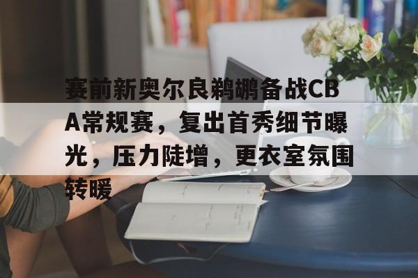 赛前新奥尔良鹈鹕备战CBA常规赛，复出首秀细节曝光，压力陡增，更衣室氛围转暖的简单介绍